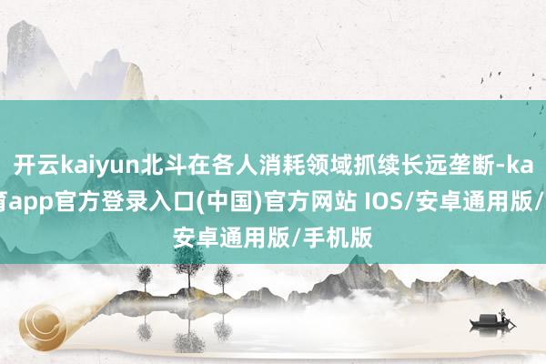 开云kaiyun北斗在各人消耗领域抓续长远垄断-kai云体育app官方登录入口(中国)官方网站 IOS/安卓通用版/手机版
