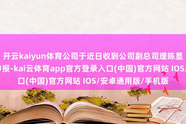 开云kaiyun体育公司于近日收到公司副总司理陈显章先生的书面离职申报-kai云体育app官方登录入口(中国)官方网站 IOS/安卓通用版/手机版