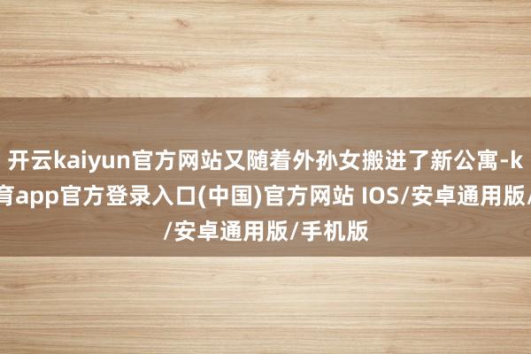 开云kaiyun官方网站又随着外孙女搬进了新公寓-kai云体育app官方登录入口(中国)官方网站 IOS/安卓通用版/手机版