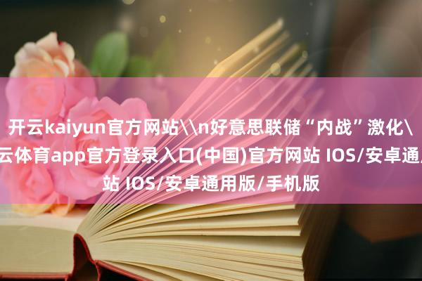 开云kaiyun官方网站\n好意思联储“内战”激化\n脚下-kai云体育app官方登录入口(中国)官方网站 IOS/安卓通用版/手机版