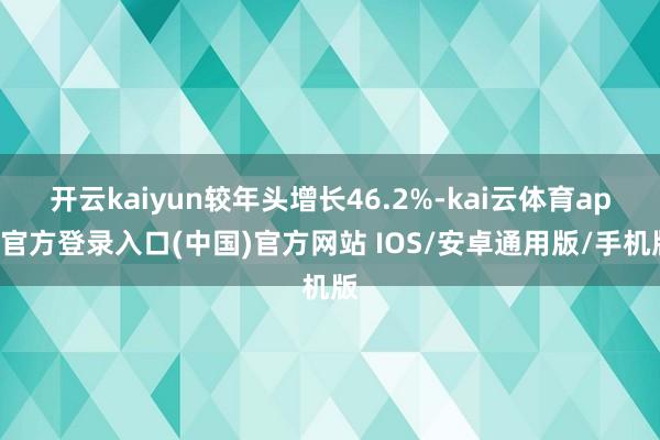 开云kaiyun较年头增长46.2%-kai云体育app官方登录入口(中国)官方网站 IOS/安卓通用版/手机版
