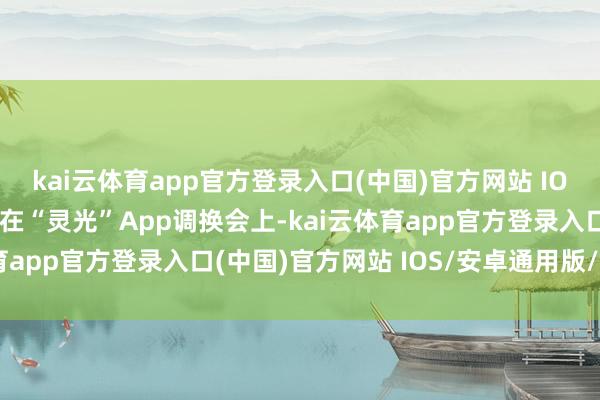 kai云体育app官方登录入口(中国)官方网站 IOS/安卓通用版/手机版在“灵光”App调换会上-kai云体育app官方登录入口(中国)官方网站 IOS/安卓通用版/手机版