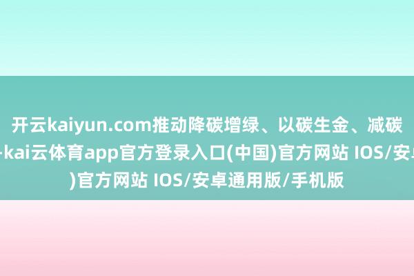 开云kaiyun.com推动降碳增绿、以碳生金、减碳惠民等花样旅途-kai云体育app官方登录入口(中国)官方网站 IOS/安卓通用版/手机版