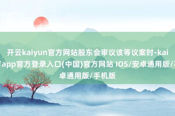 开云kaiyun官方网站股东会审议该等议案时-kai云体育app官方登录入口(中国)官方网站 IOS/安卓通用版/手机版