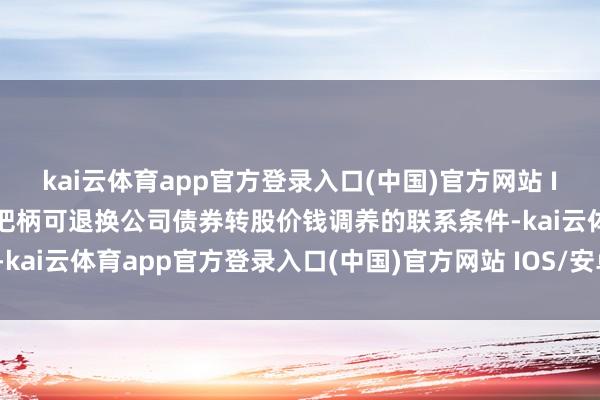 kai云体育app官方登录入口(中国)官方网站 IOS/安卓通用版/手机版把柄可退换公司债券转股价钱调养的联系条件-kai云体育app官方登录入口(中国)官方网站 IOS/安卓通用版/手机版