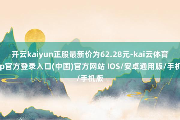 开云kaiyun正股最新价为62.28元-kai云体育app官方登录入口(中国)官方网站 IOS/安卓通用版/手机版