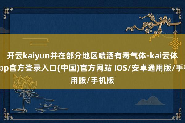 开云kaiyun并在部分地区喷洒有毒气体-kai云体育app官方登录入口(中国)官方网站 IOS/安卓通用版/手机版