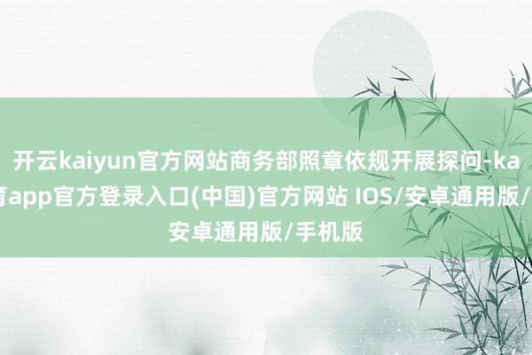 开云kaiyun官方网站商务部照章依规开展探问-kai云体育app官方登录入口(中国)官方网站 IOS/安卓通用版/手机版
