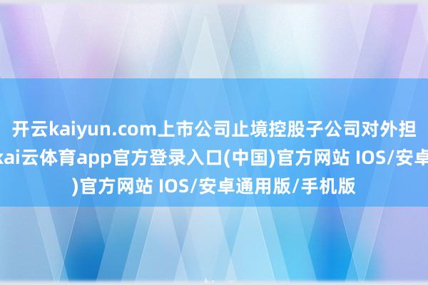 开云kaiyun.com上市公司止境控股子公司对外担保总数为150-kai云体育app官方登录入口(中国)官方网站 IOS/安卓通用版/手机版