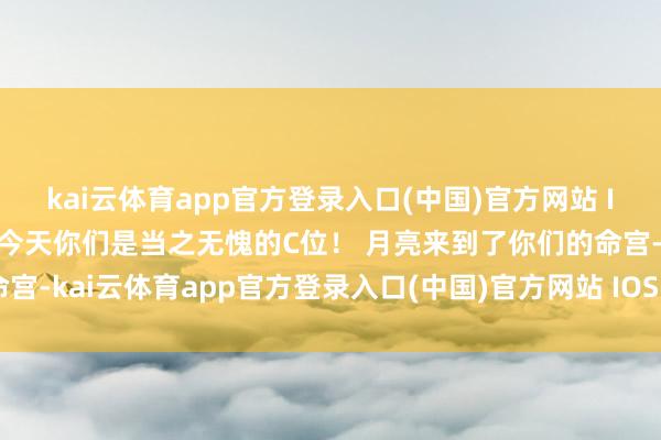 kai云体育app官方登录入口(中国)官方网站 IOS/安卓通用版/手机版今天你们是当之无愧的C位! 月亮来到了你们的命宫-kai云体育app官方登录入口(中国)官方网站 IOS/安卓通用版/手机版