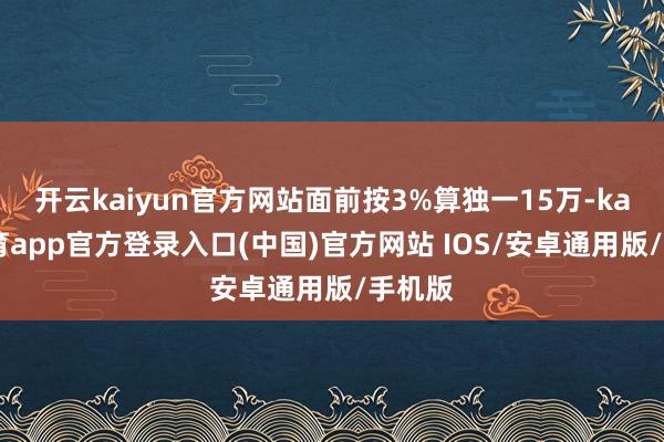开云kaiyun官方网站面前按3%算独一15万-kai云体育app官方登录入口(中国)官方网站 IOS/安卓通用版/手机版