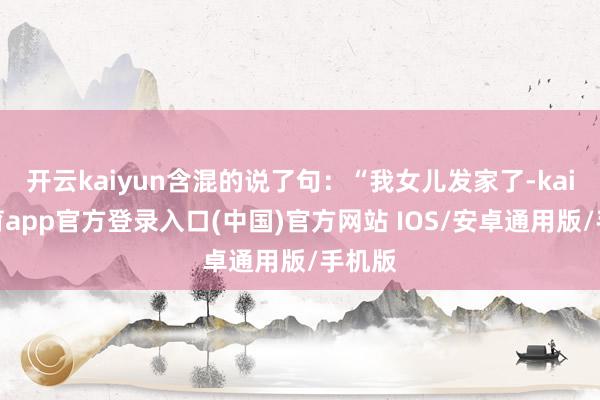 开云kaiyun含混的说了句：“我女儿发家了-kai云体育a